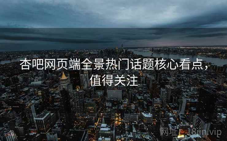 杏吧网页端全景热门话题核心看点，值得关注