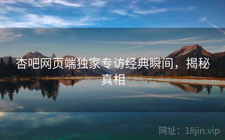 杏吧网页端独家专访经典瞬间，揭秘真相