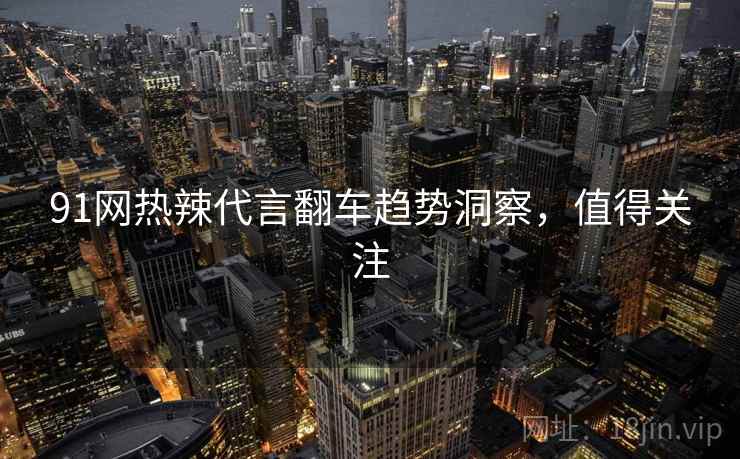 91网热辣代言翻车趋势洞察，值得关注