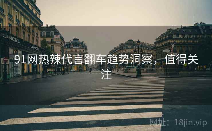 91网热辣代言翻车趋势洞察，值得关注