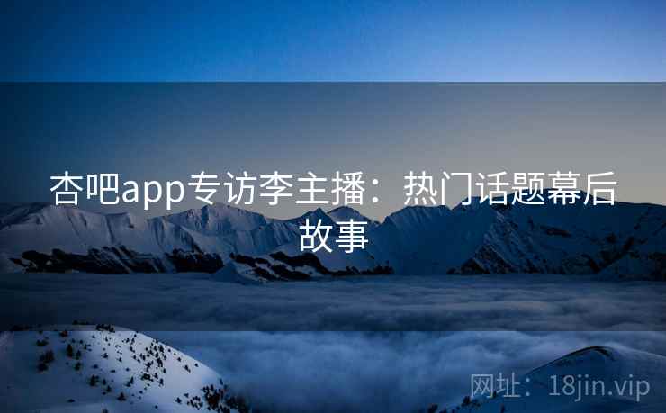 杏吧app专访李主播：热门话题幕后故事