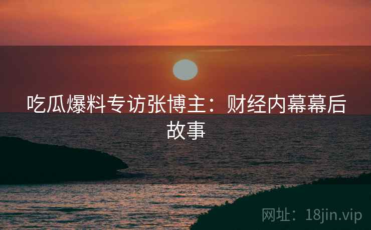 吃瓜爆料专访张博主：财经内幕幕后故事
