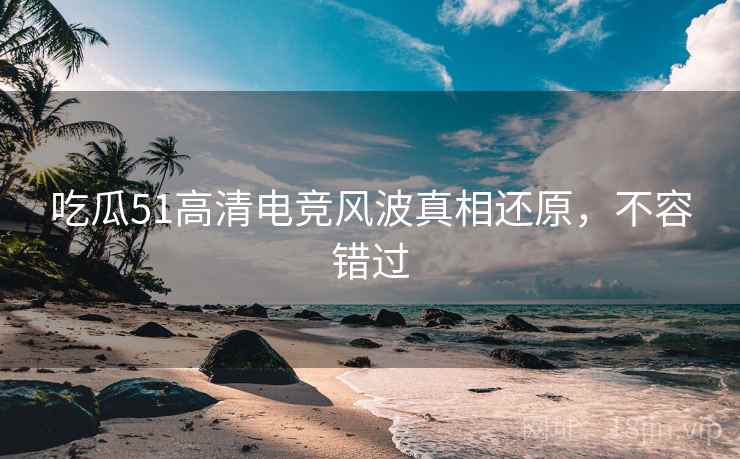 吃瓜51高清电竞风波真相还原，不容错过