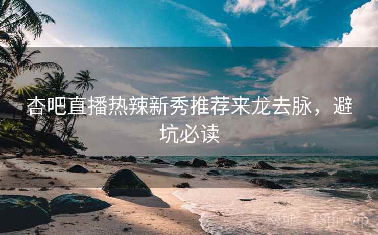 杏吧直播热辣新秀推荐来龙去脉，避坑必读