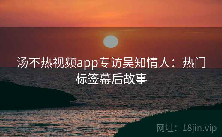汤不热视频app专访吴知情人：热门标签幕后故事