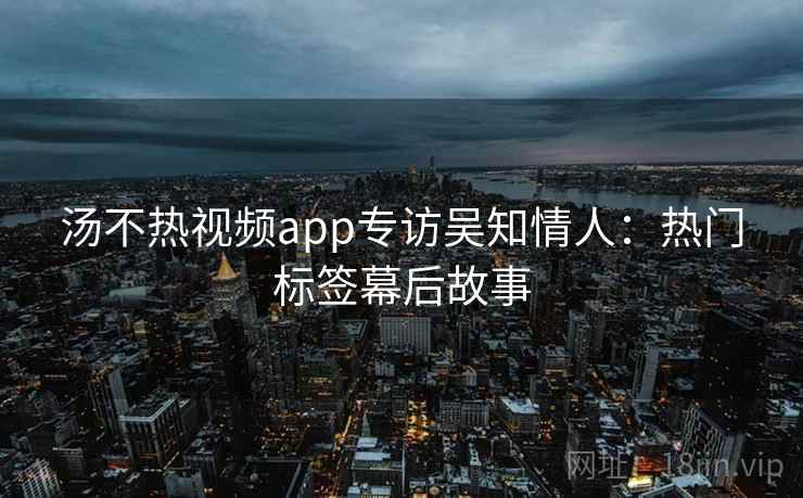 汤不热视频app专访吴知情人：热门标签幕后故事