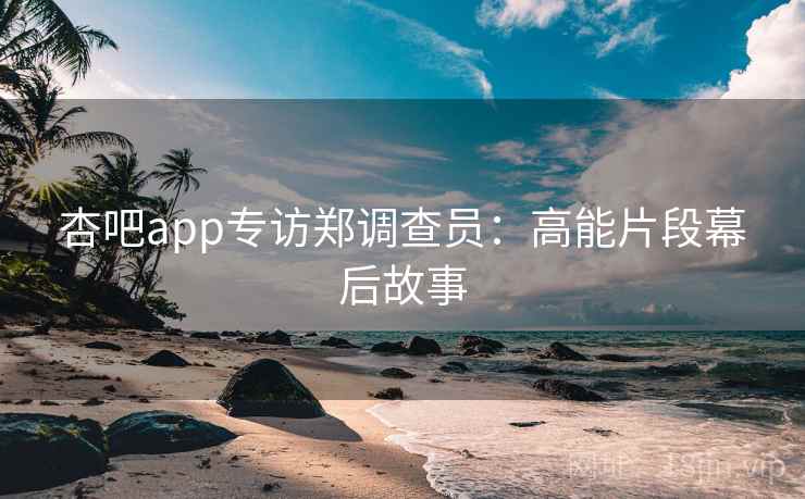 杏吧app专访郑调查员：高能片段幕后故事