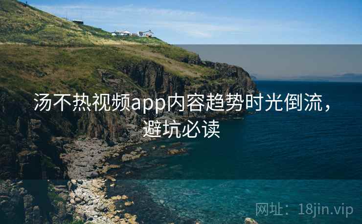 汤不热视频app内容趋势时光倒流，避坑必读