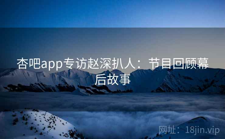 杏吧app专访赵深扒人：节目回顾幕后故事