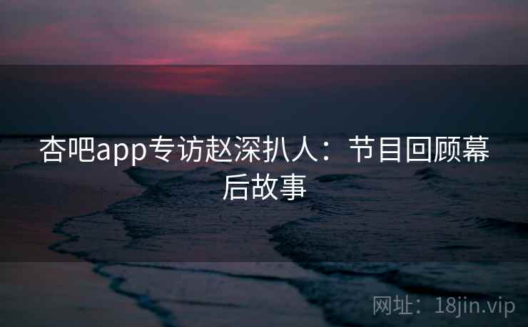 杏吧app专访赵深扒人：节目回顾幕后故事