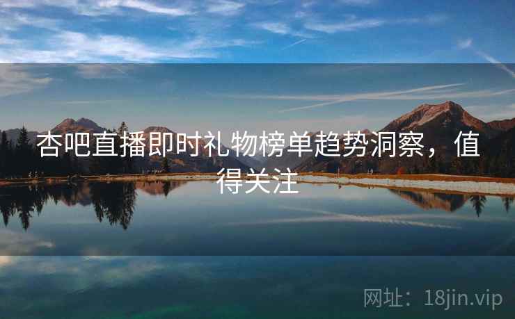 杏吧直播即时礼物榜单趋势洞察，值得关注
