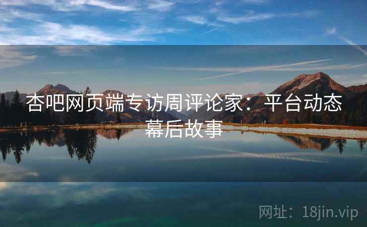 杏吧网页端专访周评论家：平台动态幕后故事