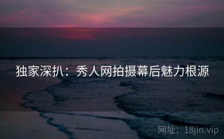 独家深扒：秀人网拍摄幕后魅力根源