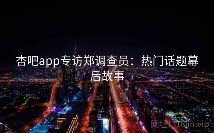 杏吧app专访郑调查员：热门话题幕后故事