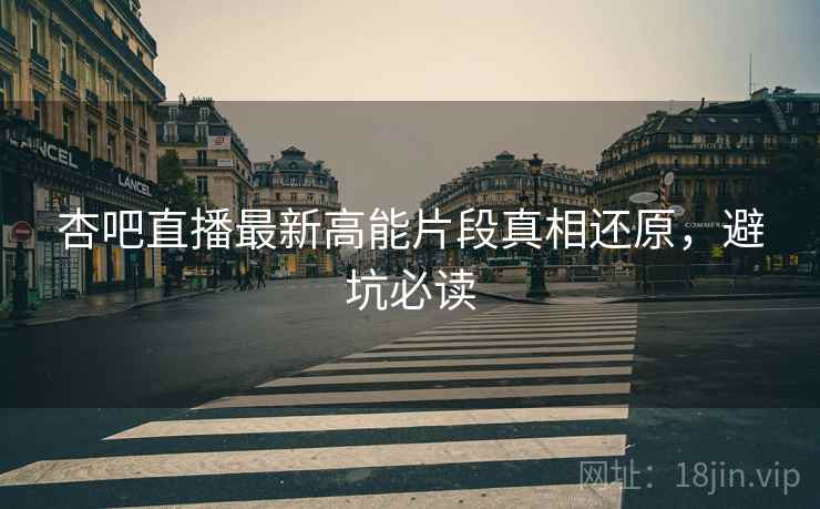 杏吧直播最新高能片段真相还原，避坑必读