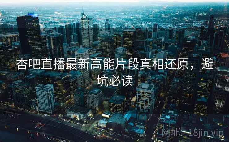 杏吧直播最新高能片段真相还原，避坑必读