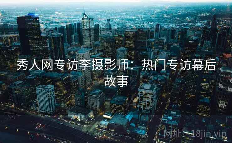 秀人网专访李摄影师：热门专访幕后故事