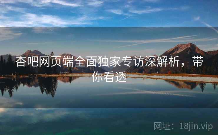 杏吧网页端全面独家专访深解析，带你看透