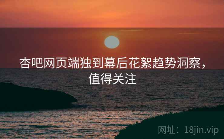 杏吧网页端独到幕后花絮趋势洞察，值得关注