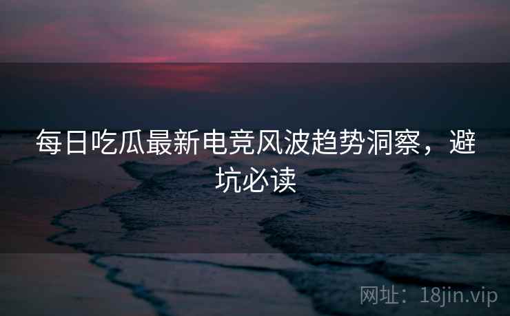 每日吃瓜最新电竞风波趋势洞察，避坑必读