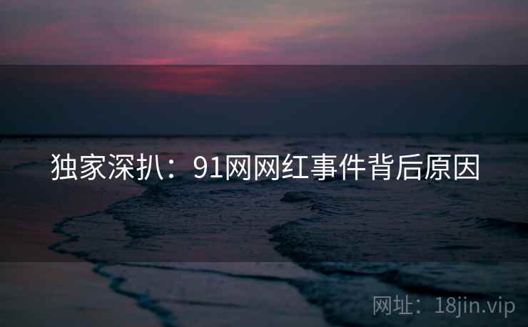 独家深扒：91网网红事件背后原因