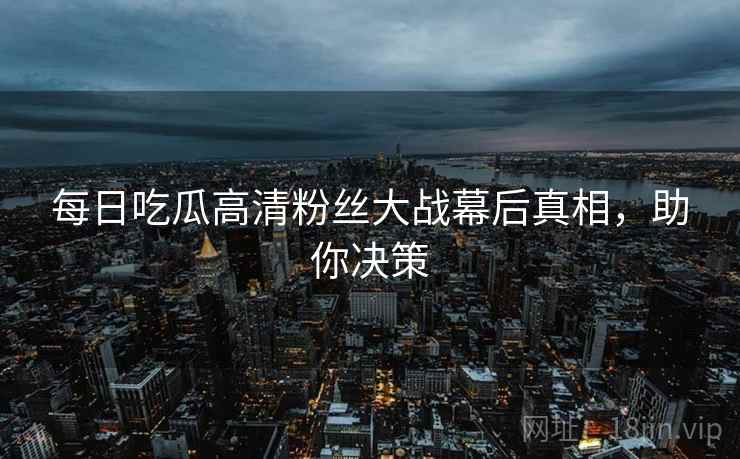 每日吃瓜高清粉丝大战幕后真相，助你决策
