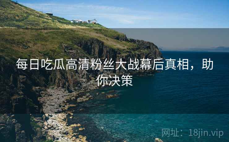 每日吃瓜高清粉丝大战幕后真相，助你决策