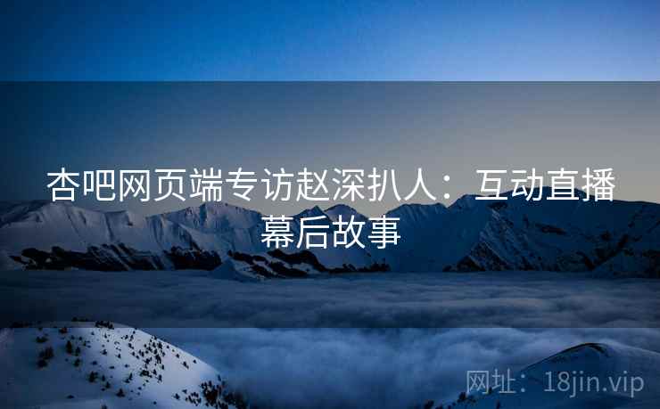 杏吧网页端专访赵深扒人：互动直播幕后故事