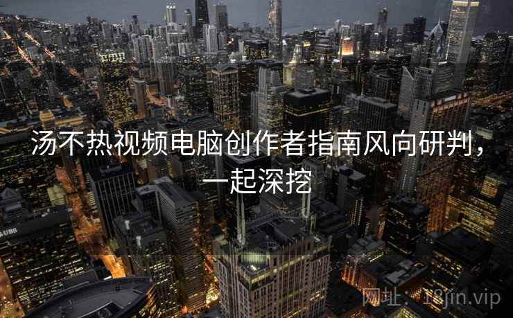 汤不热视频电脑创作者指南风向研判，一起深挖