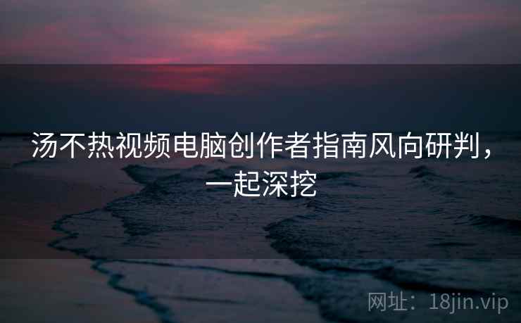 汤不热视频电脑创作者指南风向研判，一起深挖