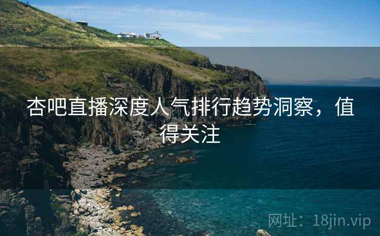 杏吧直播深度人气排行趋势洞察，值得关注