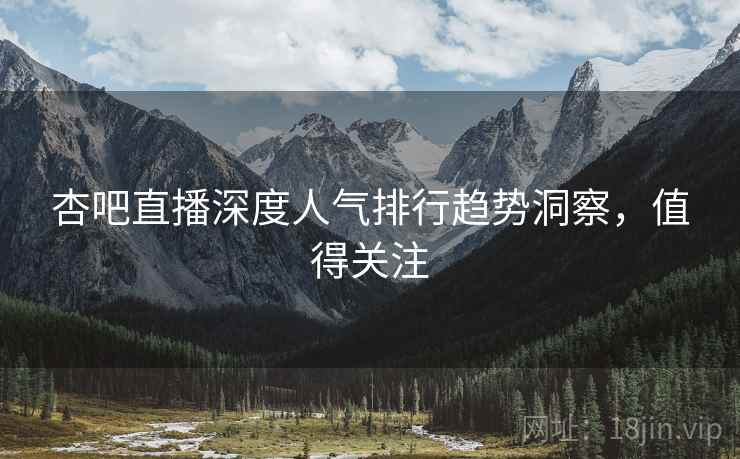 杏吧直播深度人气排行趋势洞察，值得关注