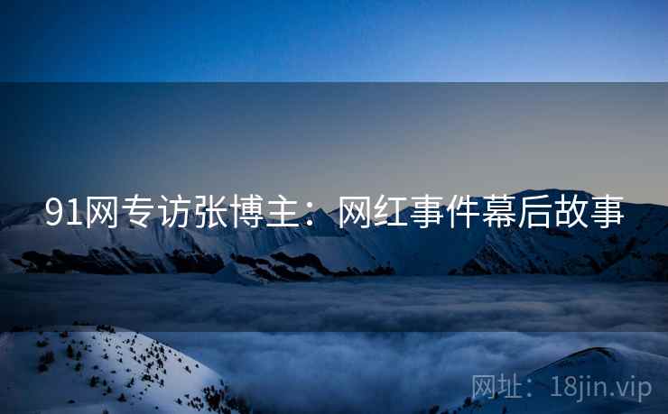 91网专访张博主：网红事件幕后故事