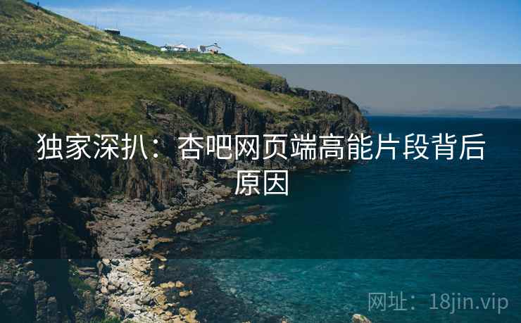 独家深扒：杏吧网页端高能片段背后原因