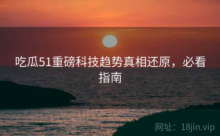 吃瓜51重磅科技趋势真相还原，必看指南