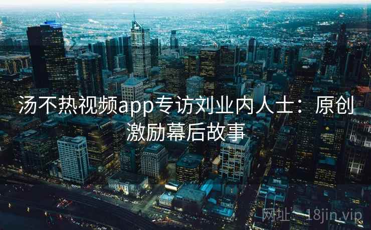汤不热视频app专访刘业内人士：原创激励幕后故事