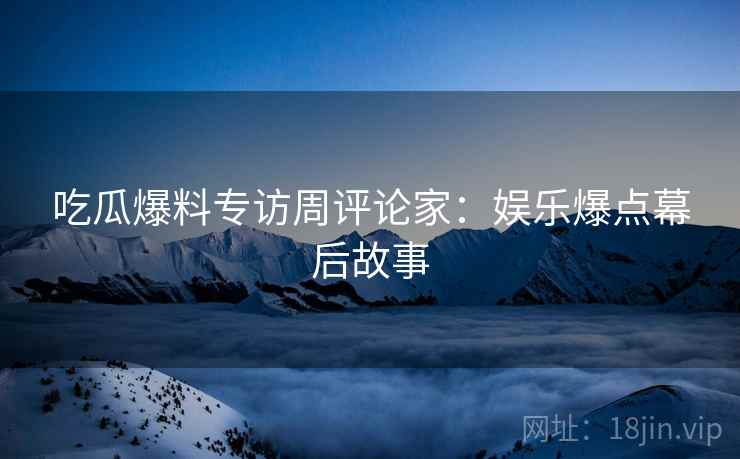 吃瓜爆料专访周评论家：娱乐爆点幕后故事
