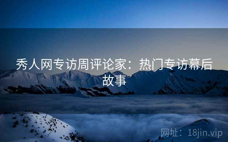 秀人网专访周评论家：热门专访幕后故事