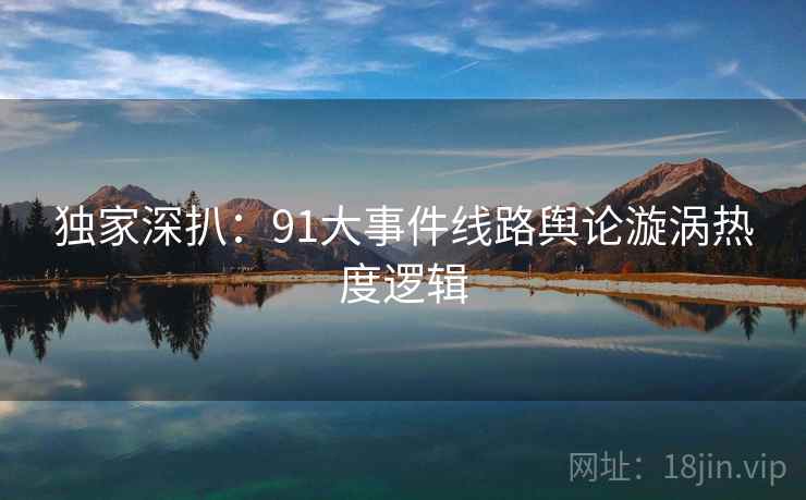 独家深扒：91大事件线路舆论漩涡热度逻辑