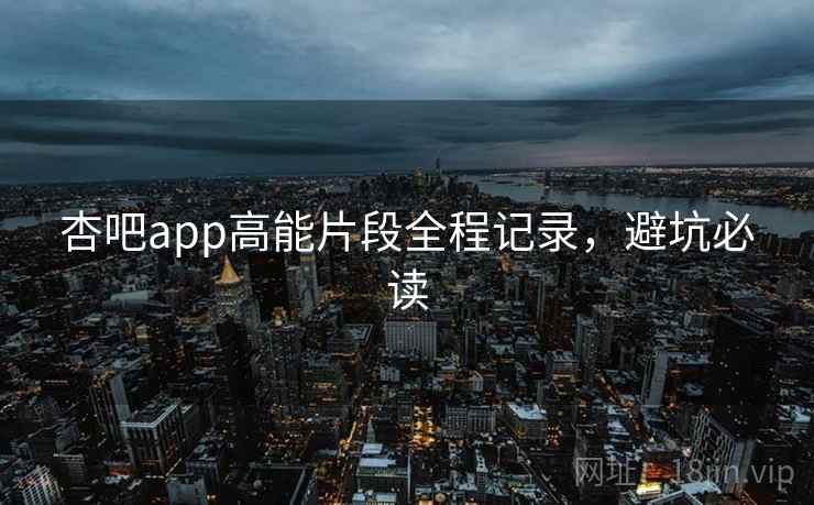 杏吧app高能片段全程记录，避坑必读
