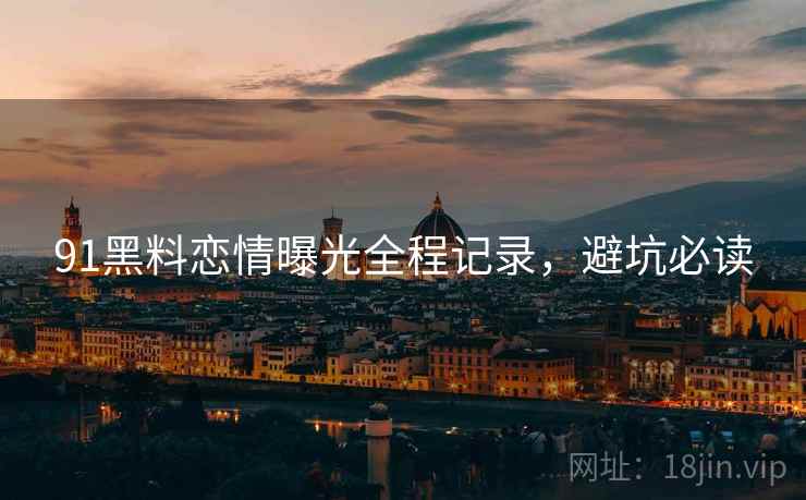 91黑料恋情曝光全程记录，避坑必读