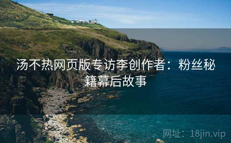 汤不热网页版专访李创作者：粉丝秘籍幕后故事