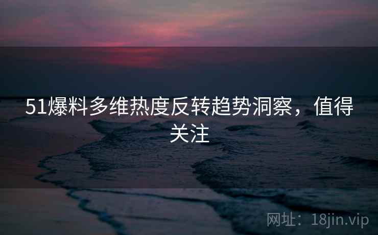 51爆料多维热度反转趋势洞察，值得关注