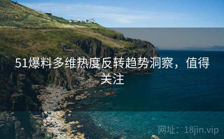 51爆料多维热度反转趋势洞察，值得关注