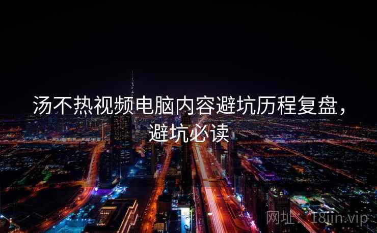 汤不热视频电脑内容避坑历程复盘，避坑必读