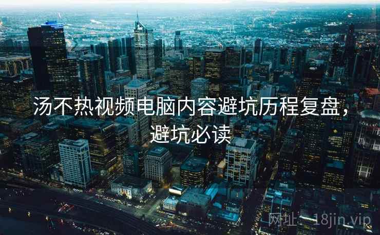 汤不热视频电脑内容避坑历程复盘，避坑必读