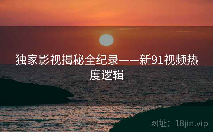 独家影视揭秘全纪录——新91视频热度逻辑