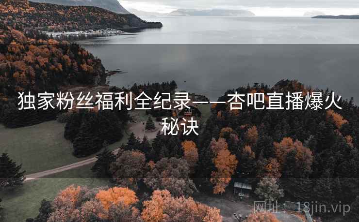 独家粉丝福利全纪录——杏吧直播爆火秘诀