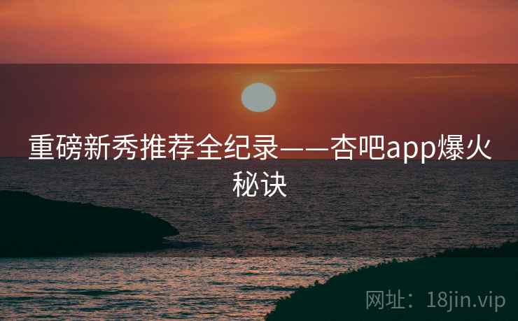 重磅新秀推荐全纪录——杏吧app爆火秘诀
