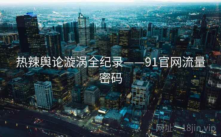 热辣舆论漩涡全纪录——91官网流量密码
